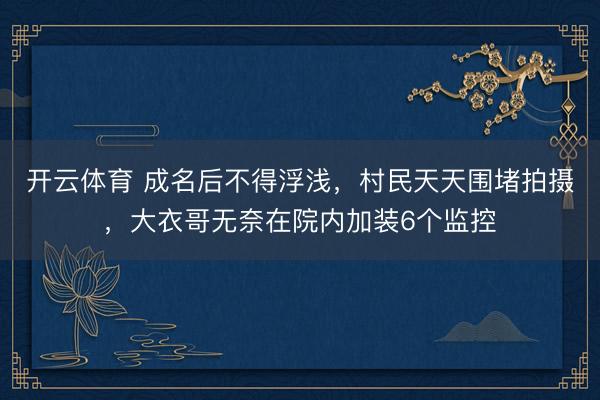 开云体育 成名后不得浮浅,村民天天围堵拍摄,大衣哥无奈在院内加装6个监控