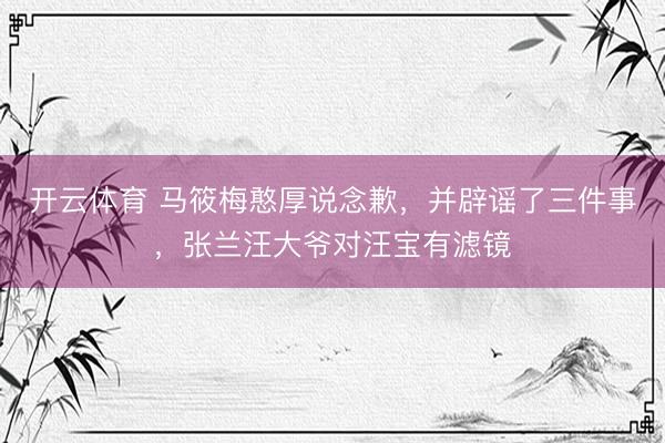 开云体育 马筱梅憨厚说念歉，并辟谣了三件事，张兰汪大爷对汪宝有滤镜