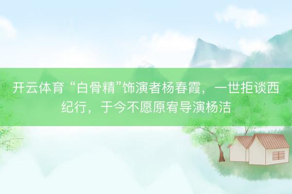 开云体育 “白骨精”饰演者杨春霞，一世拒谈西纪行，于今不愿原宥导演杨洁