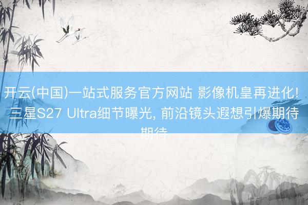 开云(中国)一站式服务官方网站 影像机皇再进化! 三星S27 Ultra细节曝光， 前沿镜头遐想引爆期待
