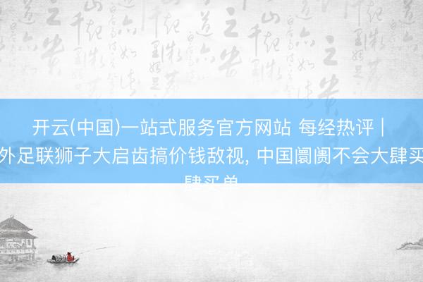 开云(中国)一站式服务官方网站 每经热评 | 海外足联狮子大启齿搞价钱敌视, 中国阛阓不会大肆买单
