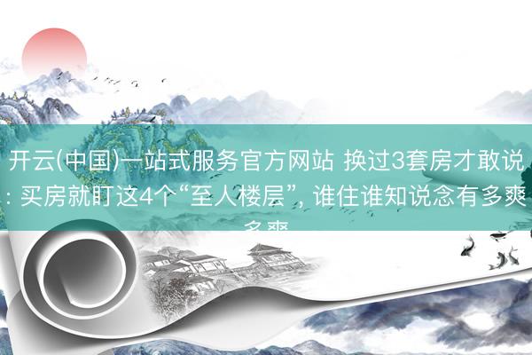 开云(中国)一站式服务官方网站 换过3套房才敢说: 买房就盯这4个“至人楼层”， 谁住谁知说念有多爽