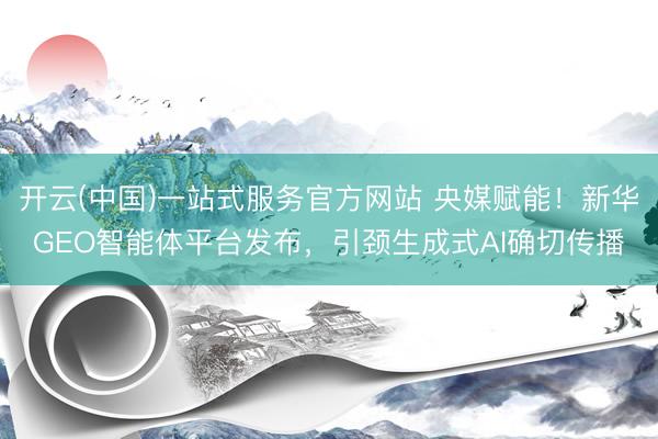 开云(中国)一站式服务官方网站 央媒赋能！新华GEO智能体平台发布，引颈生成式AI确切传播