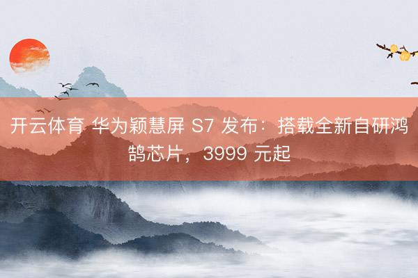 开云体育 华为颖慧屏 S7 发布:搭载全新自研鸿鹄芯片,3999 元起