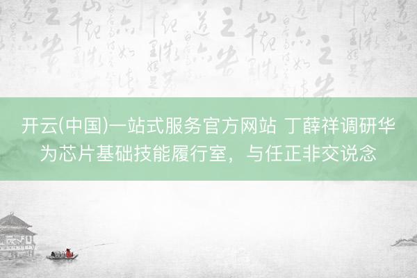 开云(中国)一站式服务官方网站 丁薛祥调研华为芯片基础技能履行室,与任正非交说念
