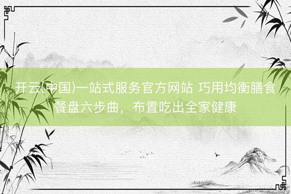 开云(中国)一站式服务官方网站 巧用均衡膳食餐盘六步曲，布置吃出全家健康