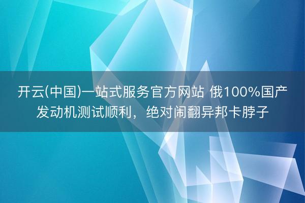 开云(中国)一站式服务官方网站 俄100%国产发动机测试顺利，绝对闹翻异邦卡脖子