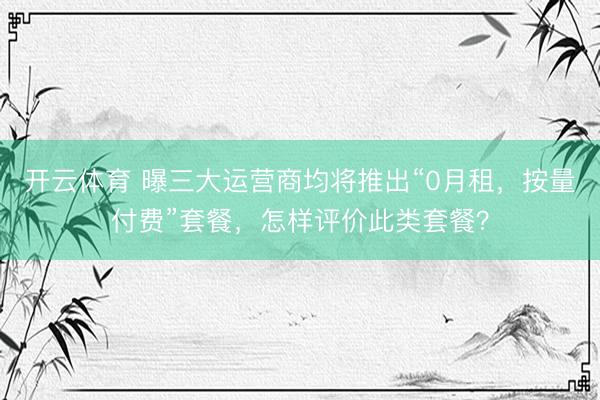 开云体育 曝三大运营商均将推出“0月租，按量付费”套餐，怎样评价此类套餐？