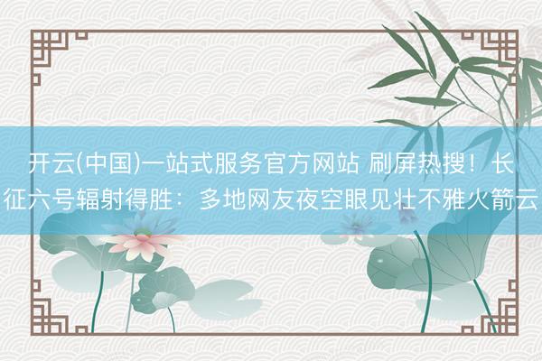 开云(中国)一站式服务官方网站 刷屏热搜！长征六号辐射得胜：多地网友夜空眼见壮不雅火箭云