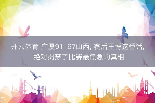 开云体育 广厦91-67山西， 赛后王博这番话， 绝对揭穿了比赛最焦急的真相