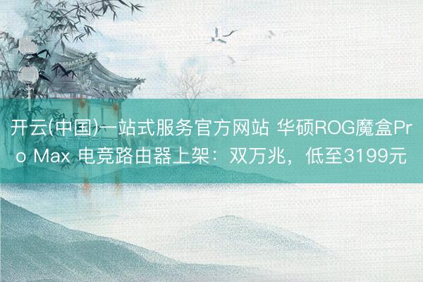 开云(中国)一站式服务官方网站 华硕ROG魔盒Pro Max 电竞路由器上架:双万兆,低至3199元