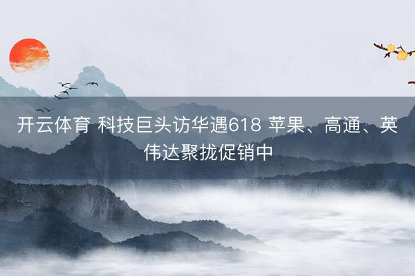 开云体育 科技巨头访华遇618 苹果、高通、英伟达聚拢促销中