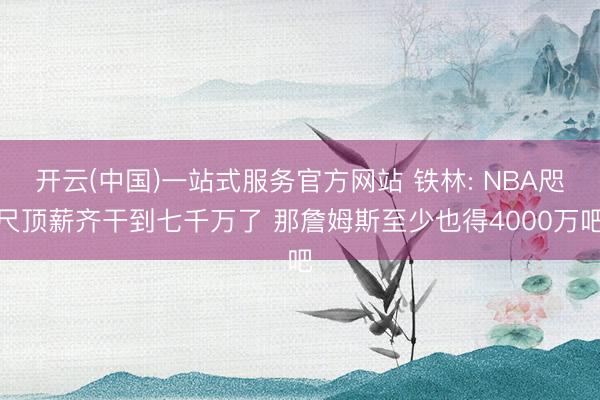 开云(中国)一站式服务官方网站 铁林: NBA咫尺顶薪齐干到七千万了 那詹姆斯至少也得4000万吧