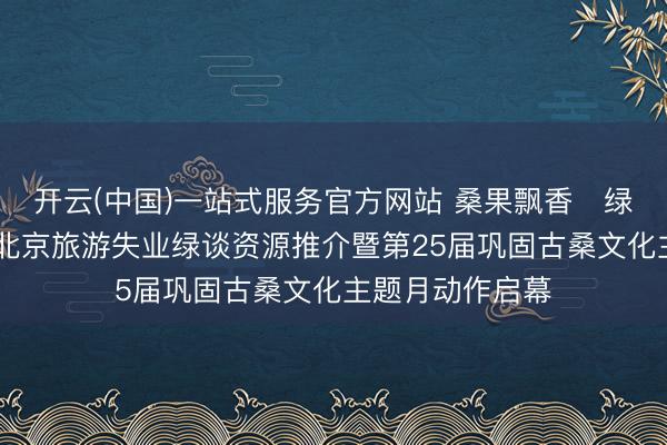 开云(中国)一站式服务官方网站 桑果飘香・绿谈摘鲜绘乡韵 北京旅游失业绿谈资源推介暨第25届巩固古桑文化主题月动作启幕