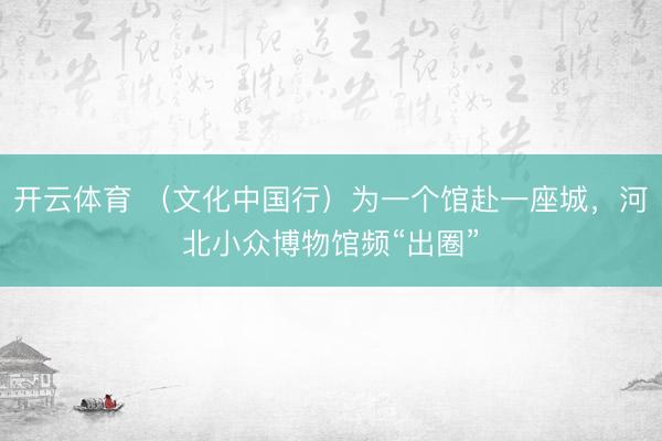 开云体育 （文化中国行）为一个馆赴一座城，河北小众博物馆频“出圈”