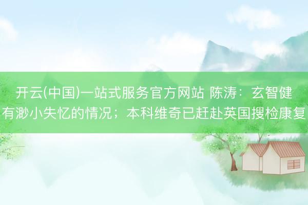 开云(中国)一站式服务官方网站 陈涛:玄智健有渺小失忆的情况;本科维奇已赶赴英国搜检康复