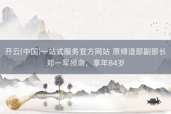 开云(中国)一站式服务官方网站 原缔造部副部长郑一军殒命，享年84岁