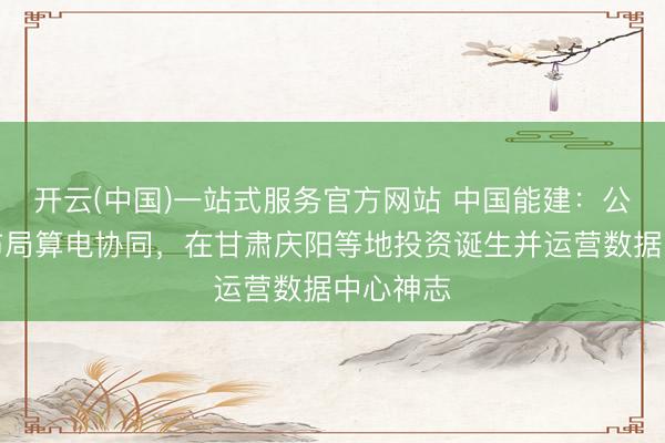 开云(中国)一站式服务官方网站 中国能建：公司深度布局算电协同，在甘肃庆阳等地投资诞生并运营数据中心神志