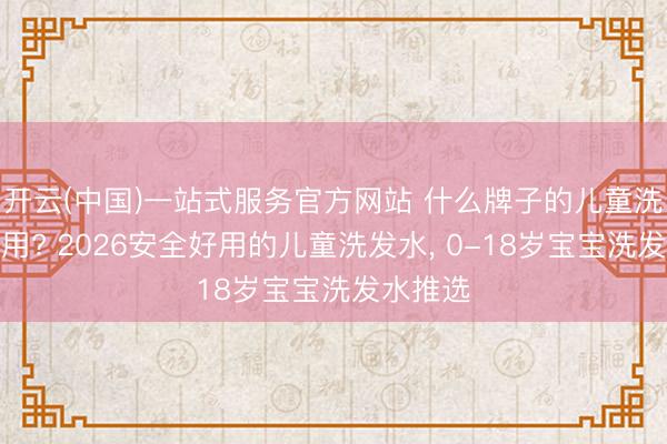 开云(中国)一站式服务官方网站 什么牌子的儿童洗发水好用? 2026安全好用的儿童洗发水， 0-18岁宝宝洗发水推选