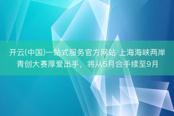 开云(中国)一站式服务官方网站 上海海峡两岸青创大赛厚爱出手，将从5月合手续至9月