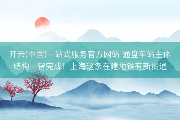 开云(中国)一站式服务官方网站 通盘车站主体结构一皆完成!上海这条在建地铁有新贯通