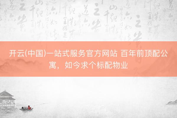 开云(中国)一站式服务官方网站 百年前顶配公寓，如今求个标配物业