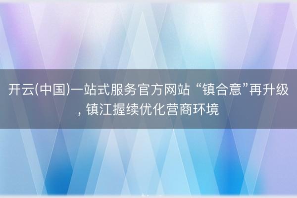 开云(中国)一站式服务官方网站 “镇合意”再升级， 镇江握续优化营商环境