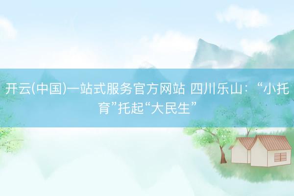 开云(中国)一站式服务官方网站 四川乐山：“小托育”托起“大民生”