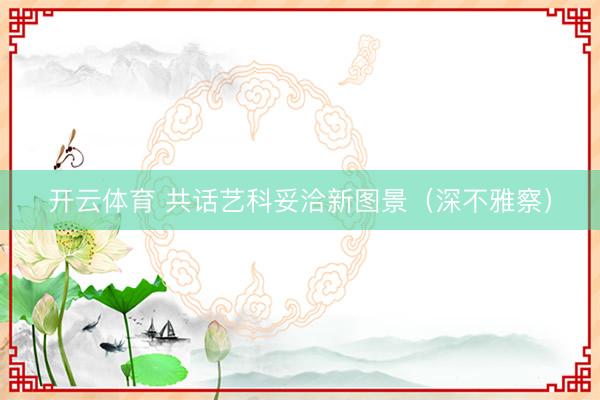 开云体育 共话艺科妥洽新图景（深不雅察）