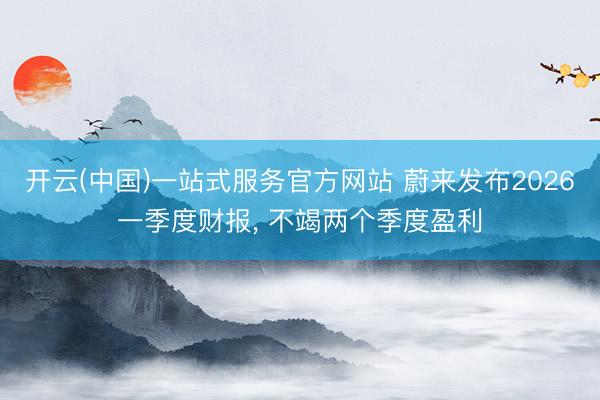 开云(中国)一站式服务官方网站 蔚来发布2026一季度财报， 不竭两个季度盈利