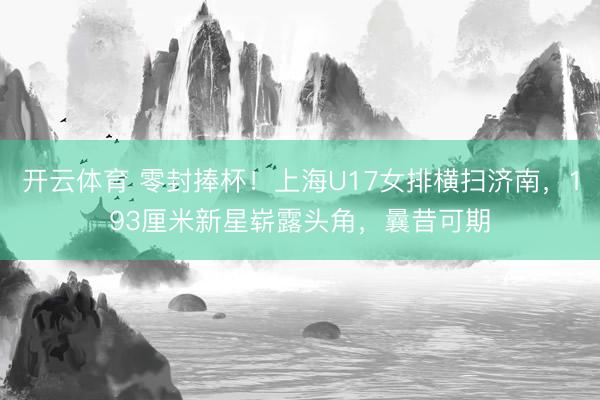 开云体育 零封捧杯!上海U17女排横扫济南,193厘米新星崭露头角,曩昔可期