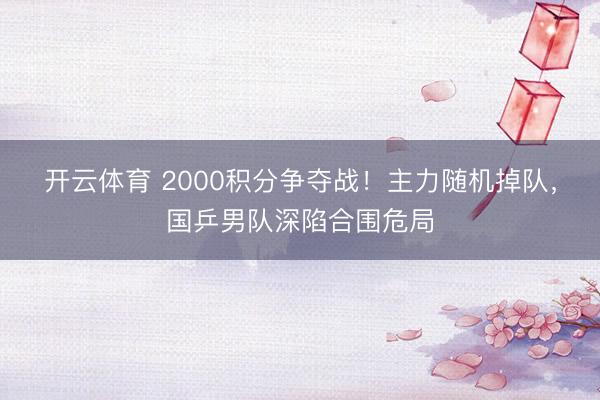 开云体育 2000积分争夺战！主力随机掉队，国乒男队深陷合围危局