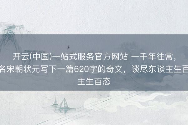 开云(中国)一站式服务官方网站 一千年往常，又名宋朝状元写下一篇620字的奇文，谈尽东谈主生百态
