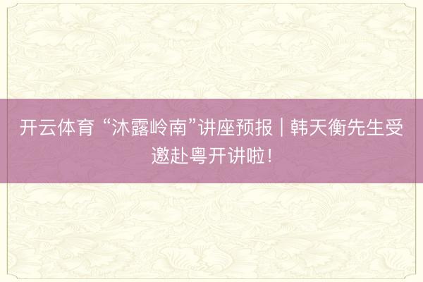 开云体育 “沐露岭南”讲座预报 | 韩天衡先生受邀赴粤开讲啦!
