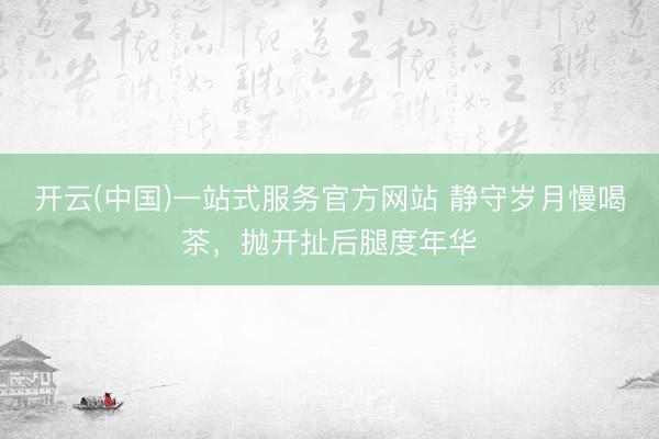 开云(中国)一站式服务官方网站 静守岁月慢喝茶，抛开扯后腿度年华