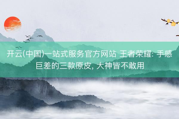 开云(中国)一站式服务官方网站 王者荣耀: 手感巨差的三款原皮， 大神皆不敢用