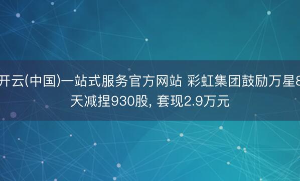 开云(中国)一站式服务官方网站 彩虹集团鼓励万星8天减捏930股， 套现2.9万元