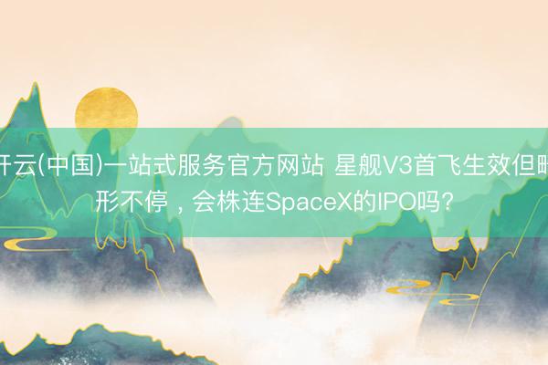 开云(中国)一站式服务官方网站 星舰V3首飞生效但畸形不停 ， 会株连SpaceX的IPO吗?
