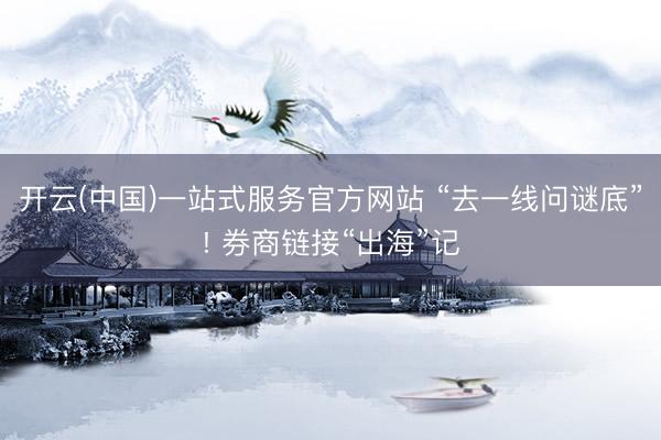开云(中国)一站式服务官方网站 “去一线问谜底”! 券商链接“出海”记