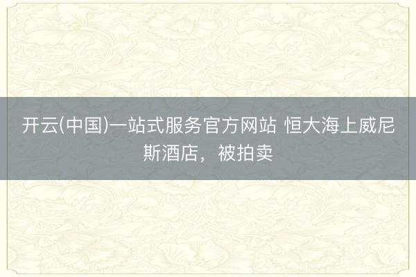 开云(中国)一站式服务官方网站 恒大海上威尼斯酒店，被拍卖