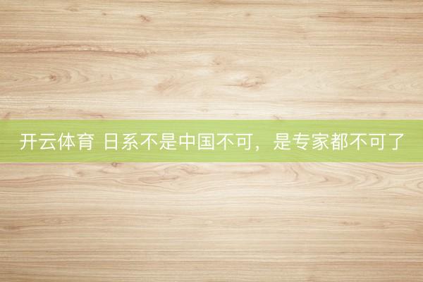 开云体育 日系不是中国不可，是专家都不可了
