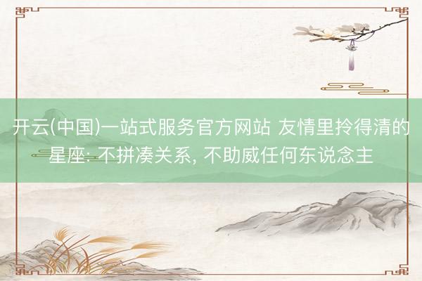 开云(中国)一站式服务官方网站 友情里拎得清的星座: 不拼凑关系， 不助威任何东说念主