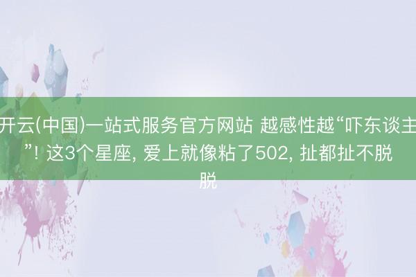 开云(中国)一站式服务官方网站 越感性越“吓东谈主”! 这3个星座， 爱上就像粘了502， 扯都扯不脱