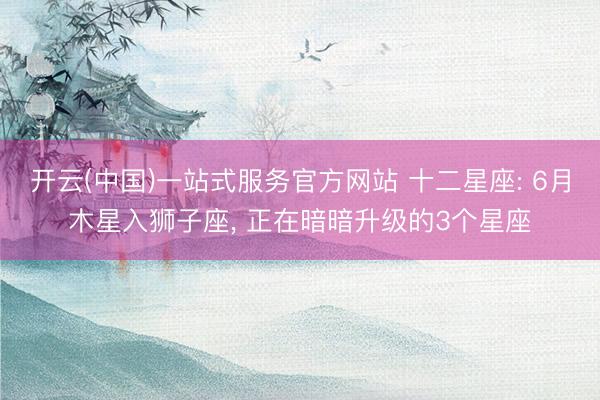 开云(中国)一站式服务官方网站 十二星座: 6月木星入狮子座， 正在暗暗升级的3个星座