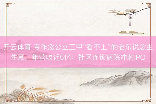 开云体育 专作念公立三甲“看不上”的老东说念主生意，年营收近5亿：社区连锁病院冲刺IPO