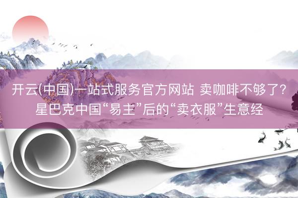 开云(中国)一站式服务官方网站 卖咖啡不够了?星巴克中国“易主”后的“卖衣服”生意经