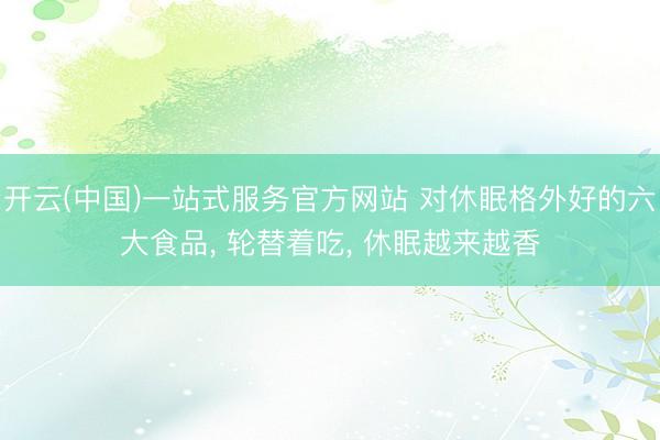 开云(中国)一站式服务官方网站 对休眠格外好的六大食品， 轮替着吃， 休眠越来越香