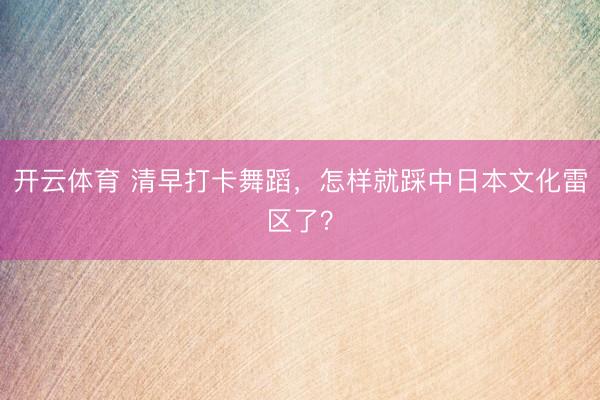 开云体育 清早打卡舞蹈，怎样就踩中日本文化雷区了？