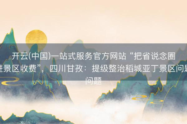 开云(中国)一站式服务官方网站 “把省说念圈进景区收费”，四川甘孜：提级整治稻城亚丁景区问题