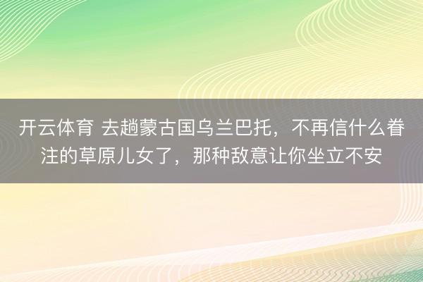 开云体育 去趟蒙古国乌兰巴托，不再信什么眷注的草原儿女了，那种敌意让你坐立不安